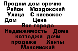 Продам дом срочно!!! › Район ­ Моздокский › Улица ­ С.киевское  › Дом ­ 22 › Цена ­ 650 000 - Все города Недвижимость » Дома, коттеджи, дачи продажа   . Ханты-Мансийский,Нефтеюганск г.